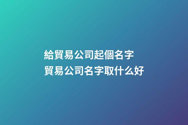 給貿易公司起個名字 貿易公司名字取什么好-第1張-公司起名-玄機派
